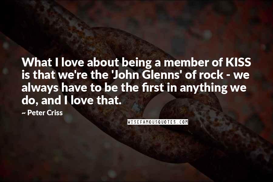 Peter Criss Quotes: What I love about being a member of KISS is that we're the 'John Glenns' of rock - we always have to be the first in anything we do, and I love that.