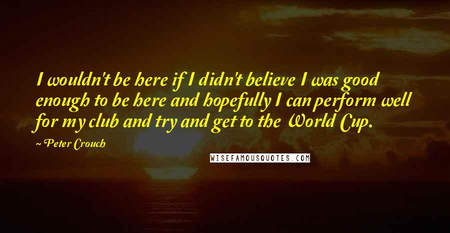 Peter Crouch Quotes: I wouldn't be here if I didn't believe I was good enough to be here and hopefully I can perform well for my club and try and get to the World Cup.