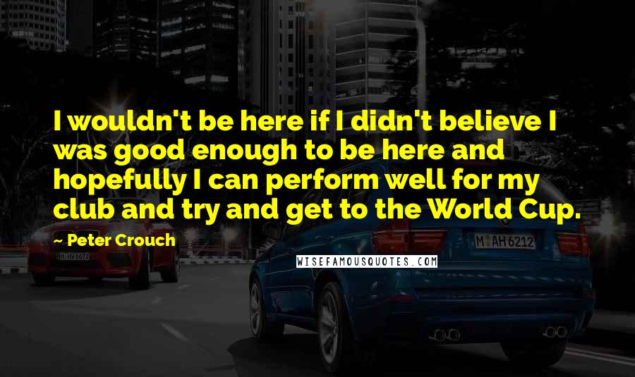 Peter Crouch Quotes: I wouldn't be here if I didn't believe I was good enough to be here and hopefully I can perform well for my club and try and get to the World Cup.