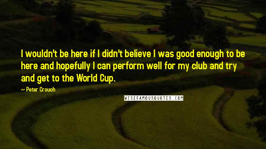 Peter Crouch Quotes: I wouldn't be here if I didn't believe I was good enough to be here and hopefully I can perform well for my club and try and get to the World Cup.