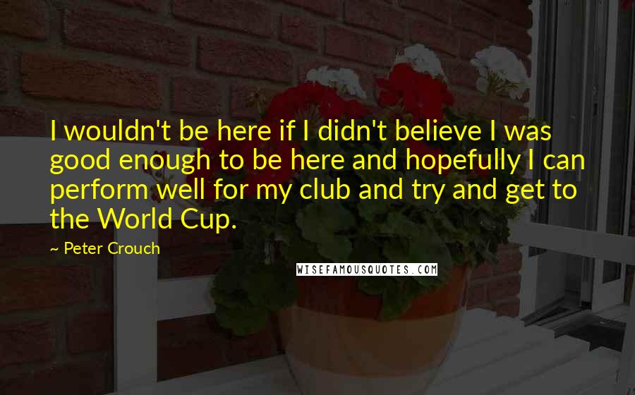 Peter Crouch Quotes: I wouldn't be here if I didn't believe I was good enough to be here and hopefully I can perform well for my club and try and get to the World Cup.