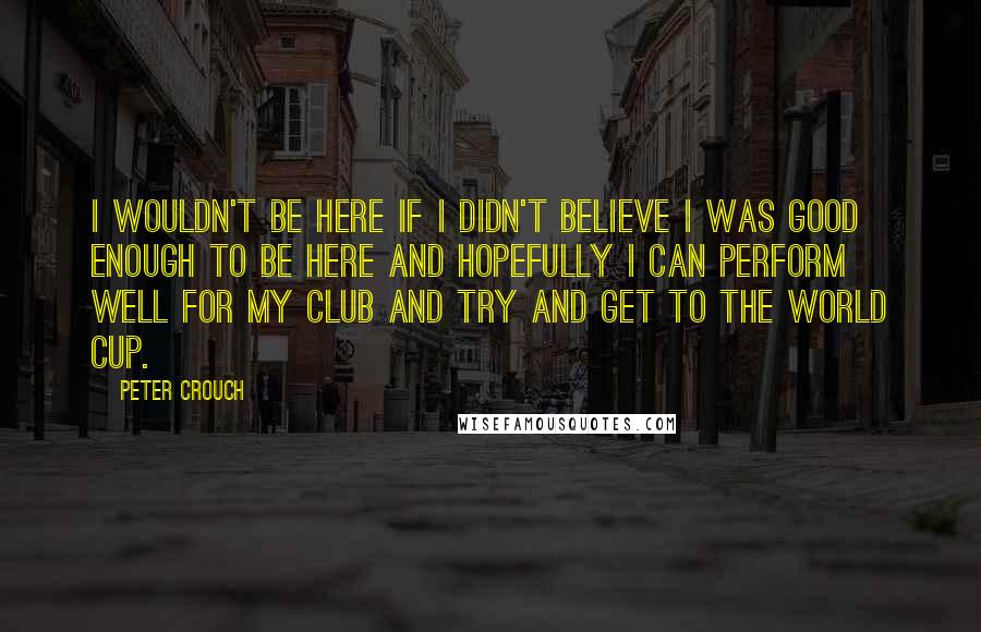 Peter Crouch Quotes: I wouldn't be here if I didn't believe I was good enough to be here and hopefully I can perform well for my club and try and get to the World Cup.