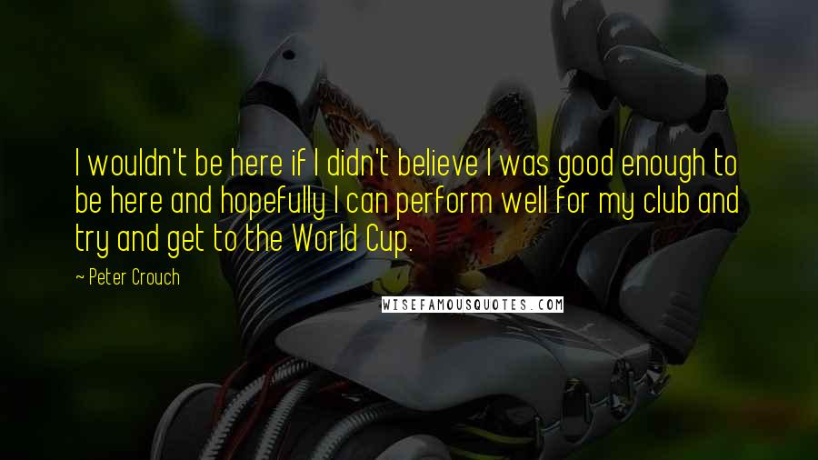 Peter Crouch Quotes: I wouldn't be here if I didn't believe I was good enough to be here and hopefully I can perform well for my club and try and get to the World Cup.