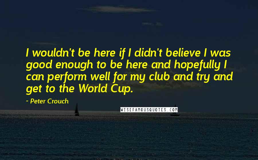 Peter Crouch Quotes: I wouldn't be here if I didn't believe I was good enough to be here and hopefully I can perform well for my club and try and get to the World Cup.