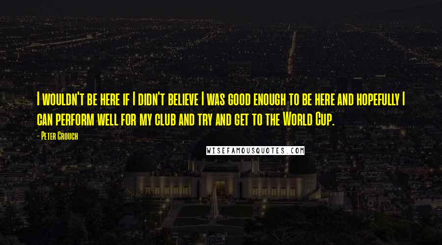 Peter Crouch Quotes: I wouldn't be here if I didn't believe I was good enough to be here and hopefully I can perform well for my club and try and get to the World Cup.