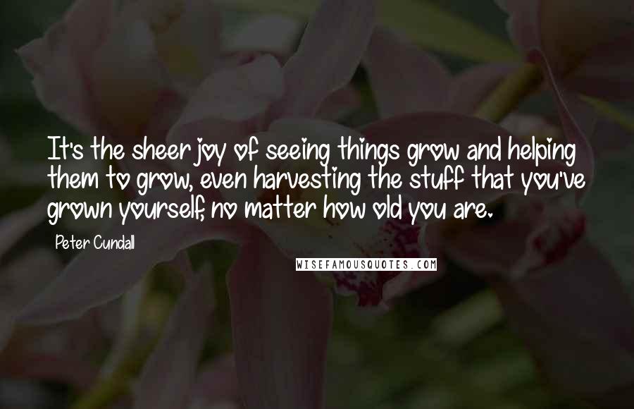Peter Cundall Quotes: It's the sheer joy of seeing things grow and helping them to grow, even harvesting the stuff that you've grown yourself, no matter how old you are.