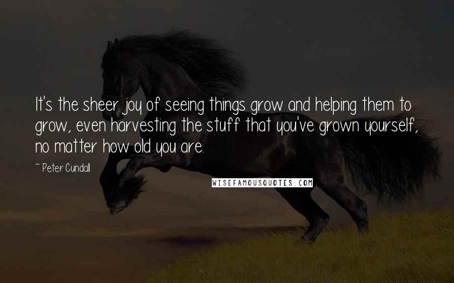 Peter Cundall Quotes: It's the sheer joy of seeing things grow and helping them to grow, even harvesting the stuff that you've grown yourself, no matter how old you are.