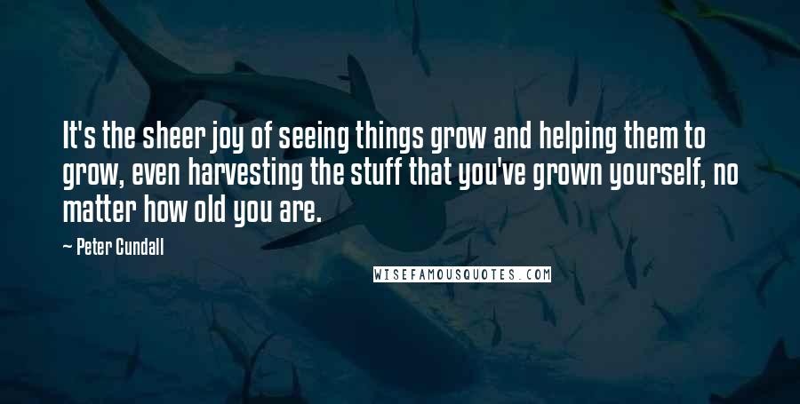Peter Cundall Quotes: It's the sheer joy of seeing things grow and helping them to grow, even harvesting the stuff that you've grown yourself, no matter how old you are.