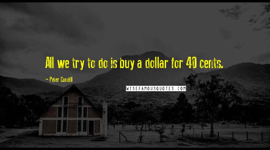Peter Cundill Quotes: All we try to do is buy a dollar for 40 cents.