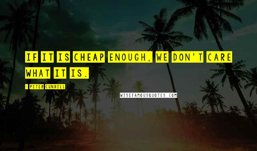 Peter Cundill Quotes: If it is cheap enough, we don't care what it is.