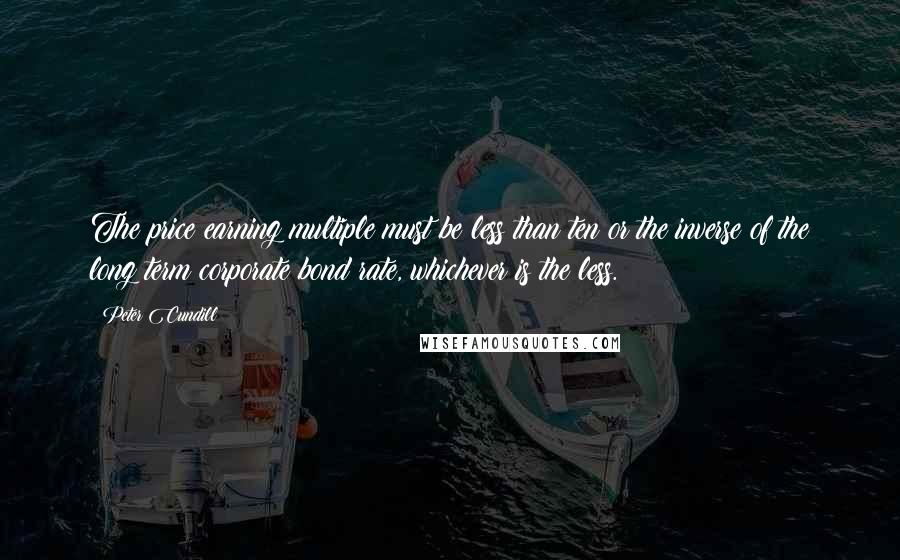 Peter Cundill Quotes: The price earning multiple must be less than ten or the inverse of the long term corporate bond rate, whichever is the less.