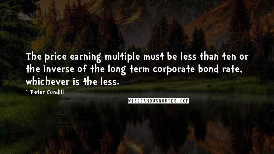 Peter Cundill Quotes: The price earning multiple must be less than ten or the inverse of the long term corporate bond rate, whichever is the less.