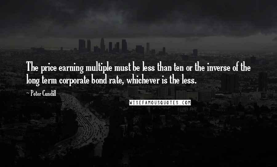 Peter Cundill Quotes: The price earning multiple must be less than ten or the inverse of the long term corporate bond rate, whichever is the less.