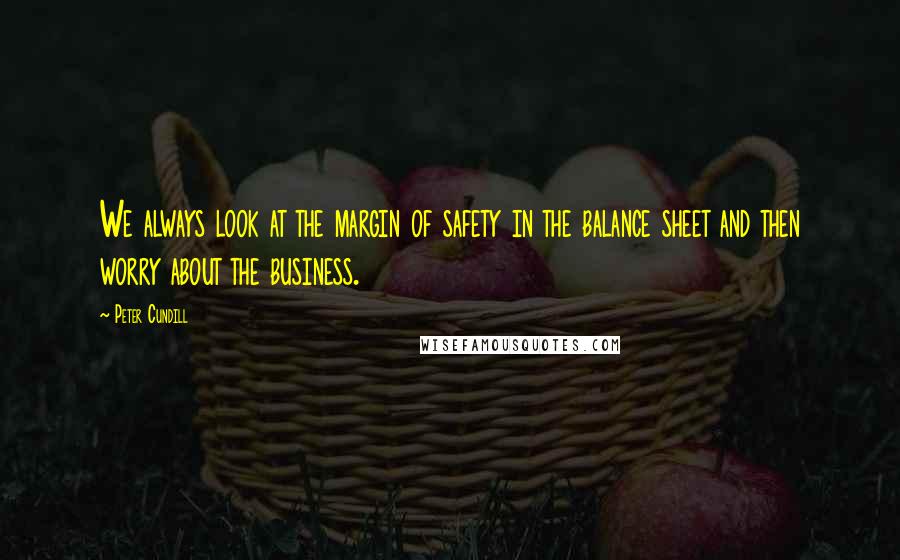 Peter Cundill Quotes: We always look at the margin of safety in the balance sheet and then worry about the business.