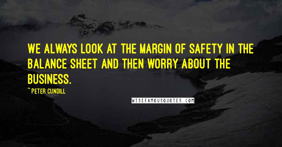 Peter Cundill Quotes: We always look at the margin of safety in the balance sheet and then worry about the business.