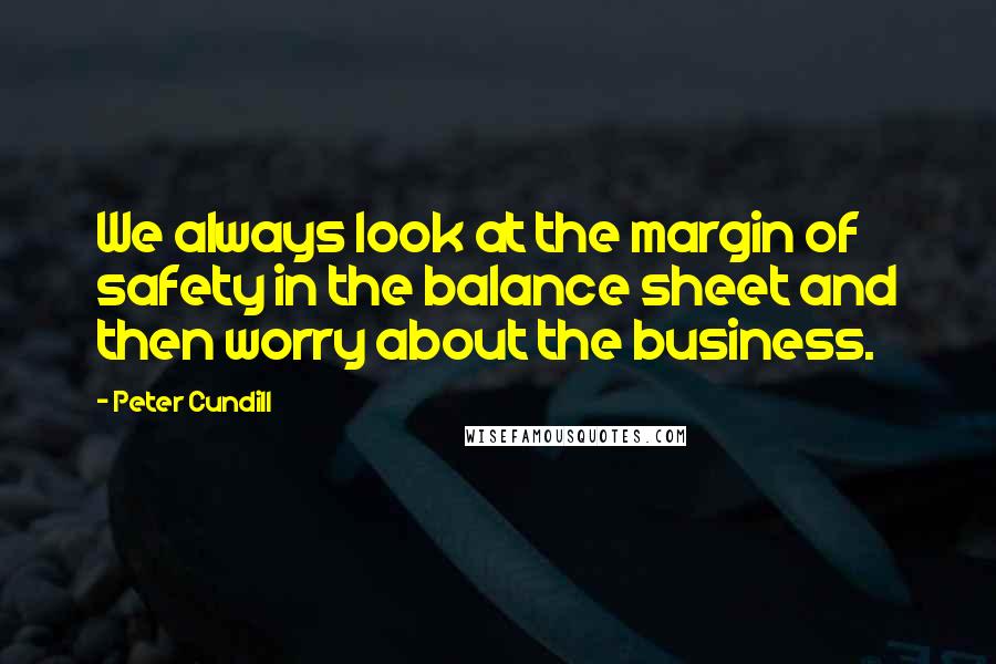 Peter Cundill Quotes: We always look at the margin of safety in the balance sheet and then worry about the business.