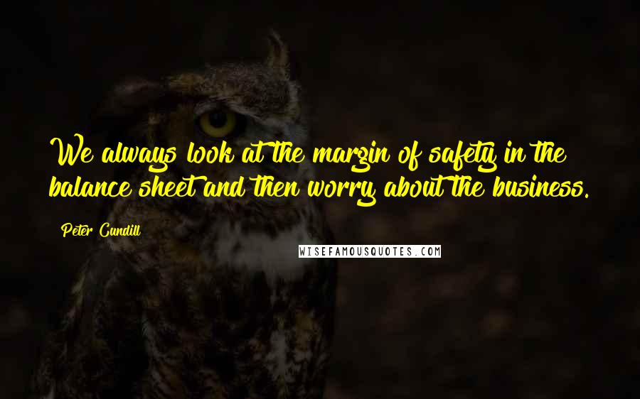 Peter Cundill Quotes: We always look at the margin of safety in the balance sheet and then worry about the business.