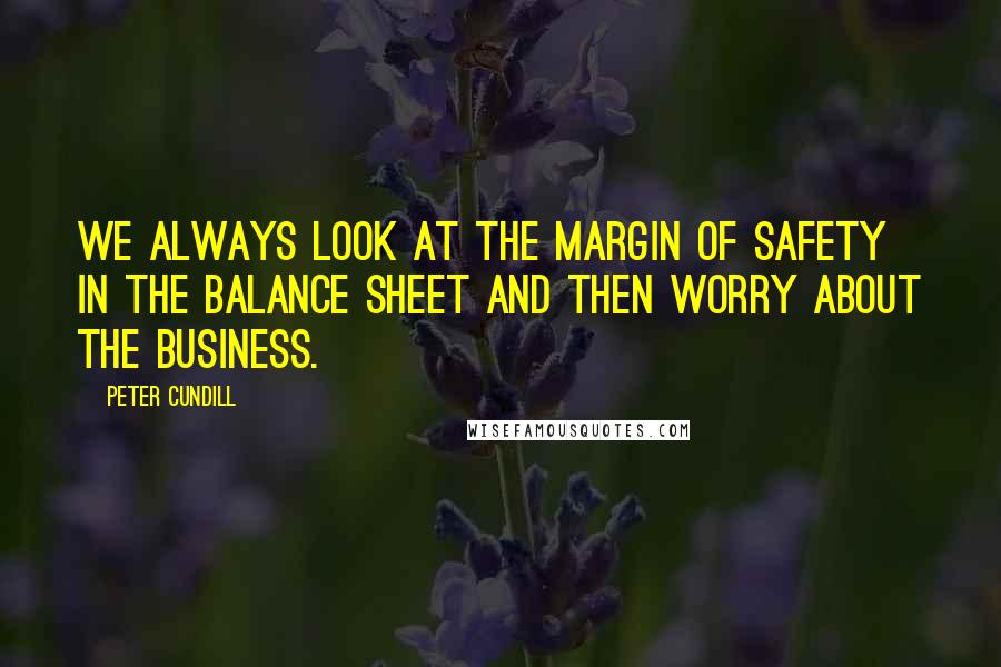 Peter Cundill Quotes: We always look at the margin of safety in the balance sheet and then worry about the business.