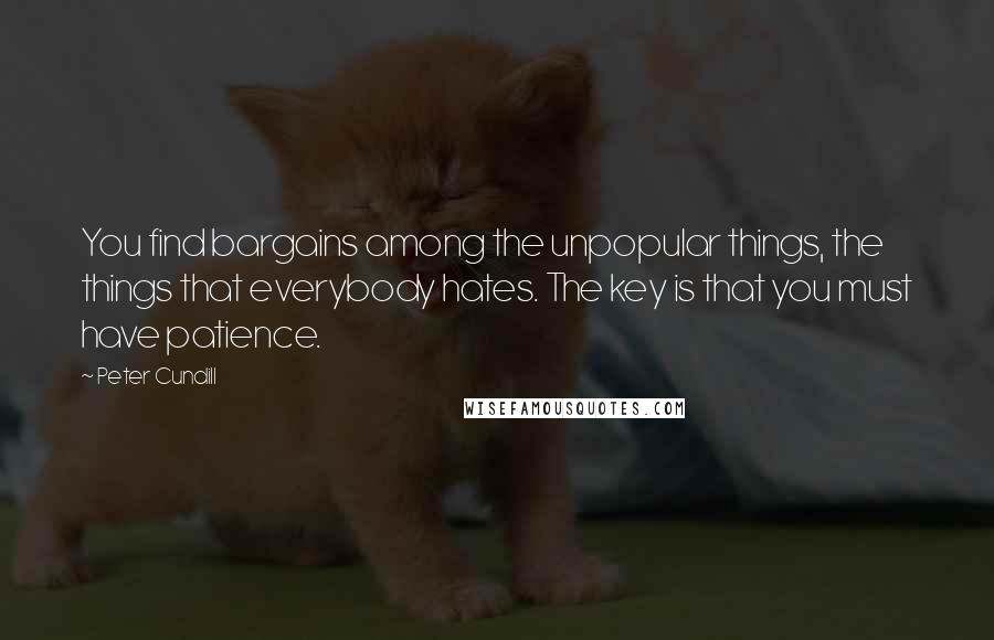 Peter Cundill Quotes: You find bargains among the unpopular things, the things that everybody hates. The key is that you must have patience.