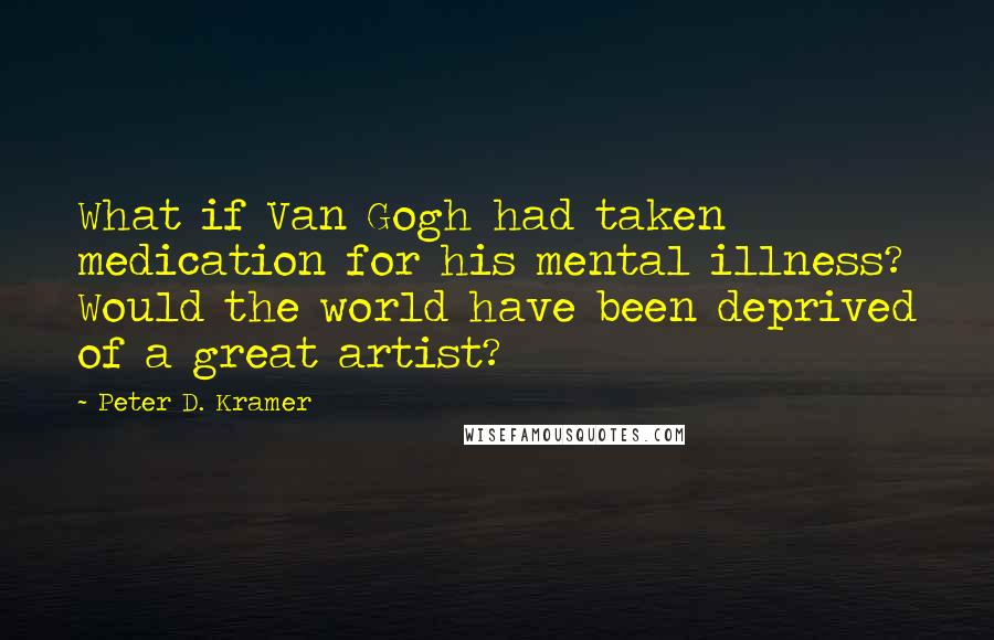 Peter D. Kramer Quotes: What if Van Gogh had taken medication for his mental illness? Would the world have been deprived of a great artist?