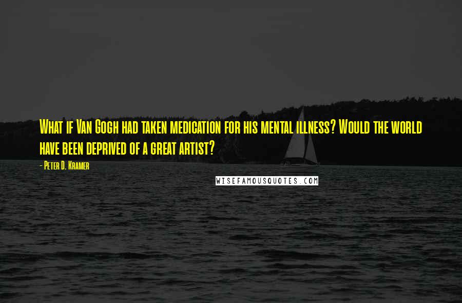 Peter D. Kramer Quotes: What if Van Gogh had taken medication for his mental illness? Would the world have been deprived of a great artist?