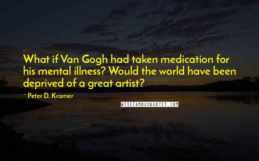 Peter D. Kramer Quotes: What if Van Gogh had taken medication for his mental illness? Would the world have been deprived of a great artist?