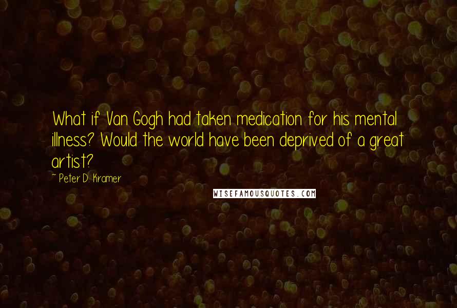 Peter D. Kramer Quotes: What if Van Gogh had taken medication for his mental illness? Would the world have been deprived of a great artist?