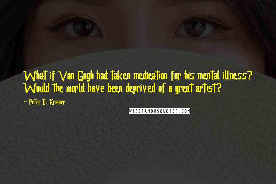 Peter D. Kramer Quotes: What if Van Gogh had taken medication for his mental illness? Would the world have been deprived of a great artist?