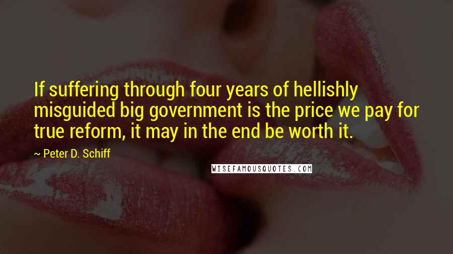 Peter D. Schiff Quotes: If suffering through four years of hellishly misguided big government is the price we pay for true reform, it may in the end be worth it.
