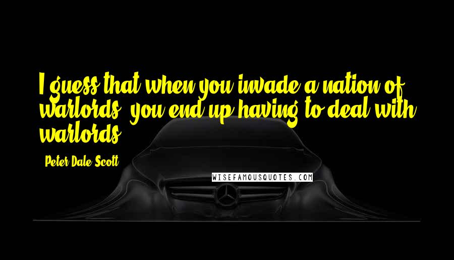 Peter Dale Scott Quotes: I guess that when you invade a nation of warlords, you end up having to deal with warlords.