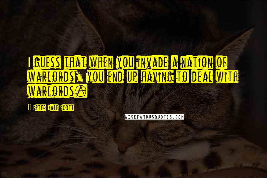 Peter Dale Scott Quotes: I guess that when you invade a nation of warlords, you end up having to deal with warlords.