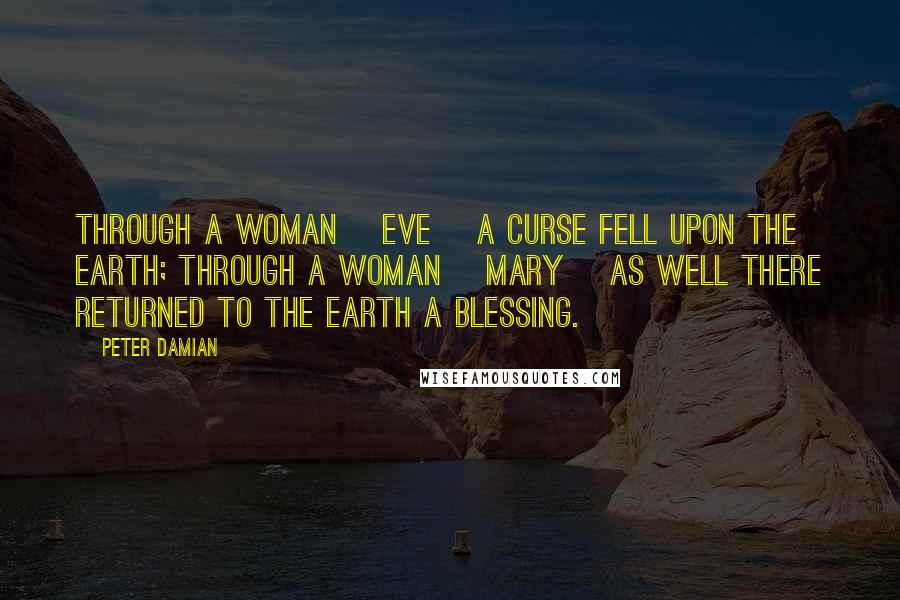 Peter Damian Quotes: Through a woman [Eve] a curse fell upon the earth; through a woman [Mary] as well there returned to the earth a blessing.