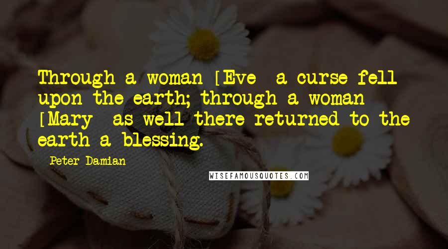 Peter Damian Quotes: Through a woman [Eve] a curse fell upon the earth; through a woman [Mary] as well there returned to the earth a blessing.