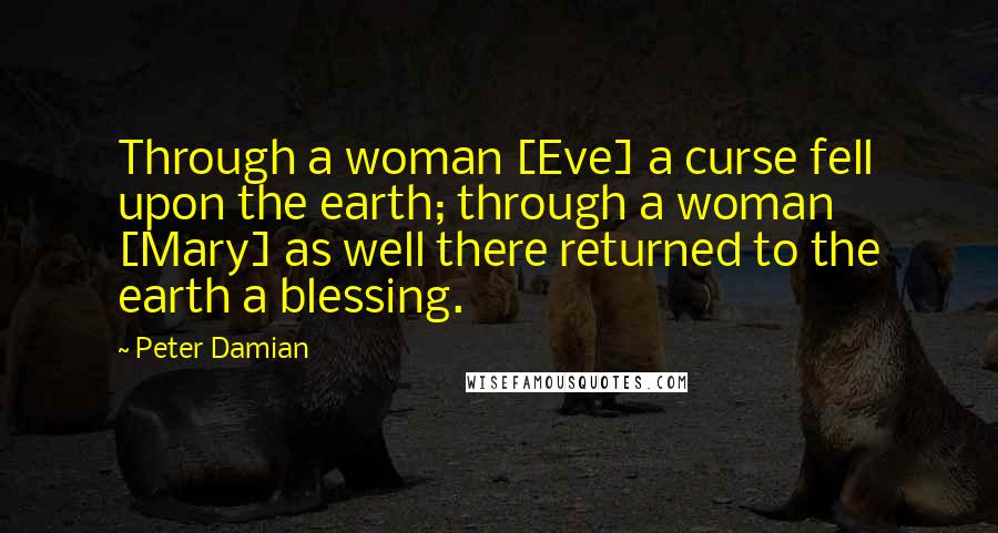 Peter Damian Quotes: Through a woman [Eve] a curse fell upon the earth; through a woman [Mary] as well there returned to the earth a blessing.