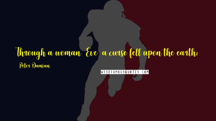 Peter Damian Quotes: Through a woman [Eve] a curse fell upon the earth; through a woman [Mary] as well there returned to the earth a blessing.