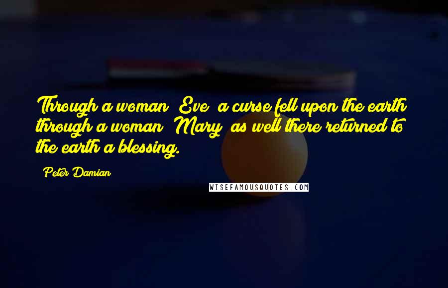Peter Damian Quotes: Through a woman [Eve] a curse fell upon the earth; through a woman [Mary] as well there returned to the earth a blessing.