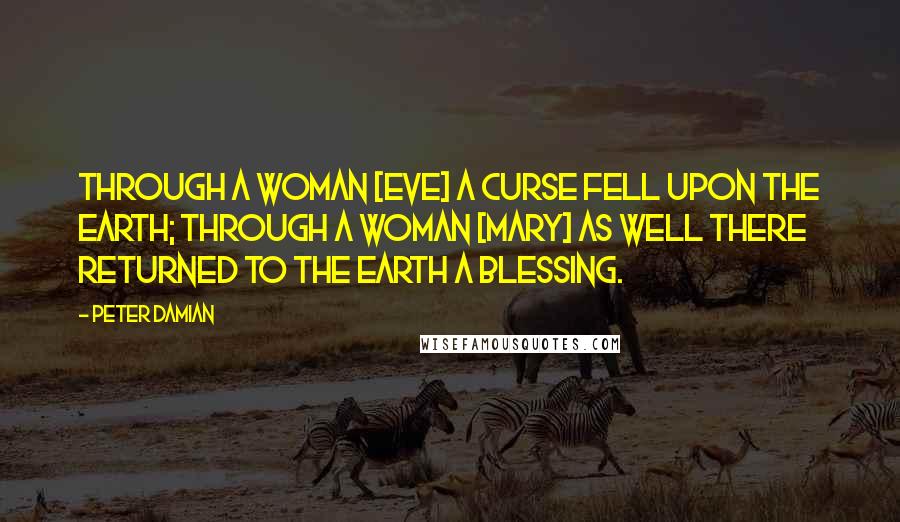Peter Damian Quotes: Through a woman [Eve] a curse fell upon the earth; through a woman [Mary] as well there returned to the earth a blessing.