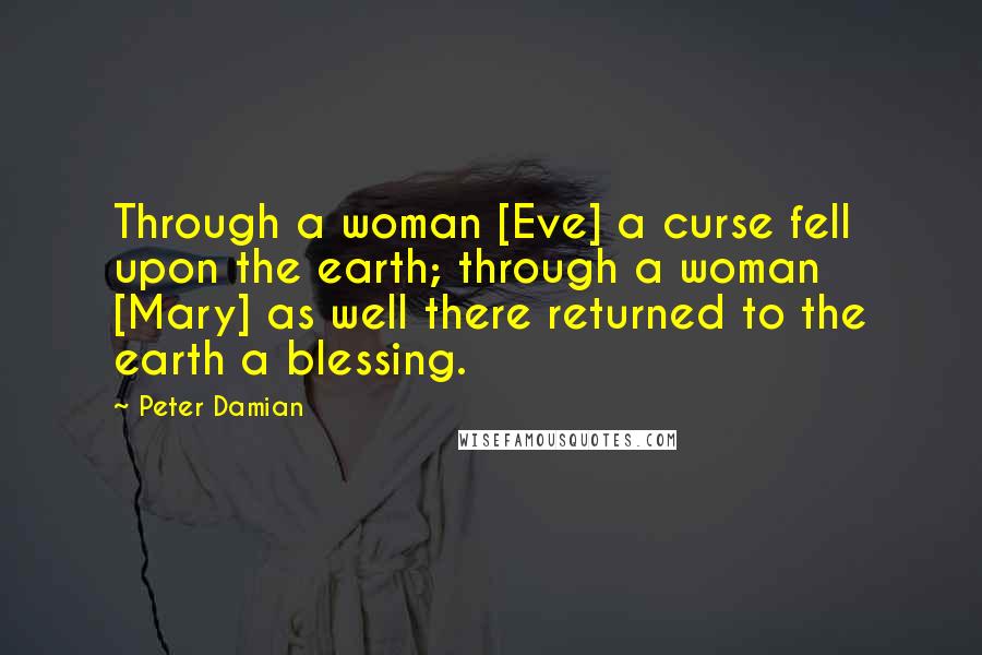 Peter Damian Quotes: Through a woman [Eve] a curse fell upon the earth; through a woman [Mary] as well there returned to the earth a blessing.