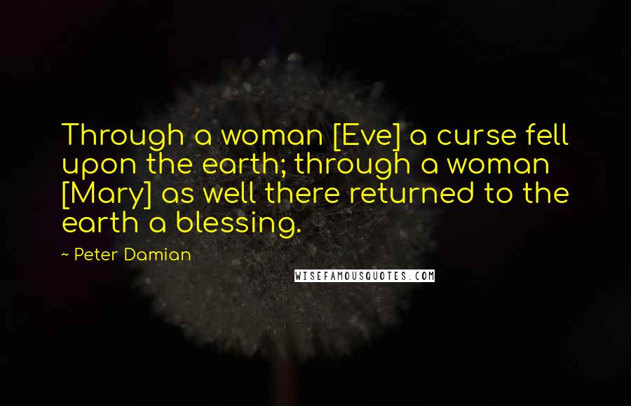 Peter Damian Quotes: Through a woman [Eve] a curse fell upon the earth; through a woman [Mary] as well there returned to the earth a blessing.