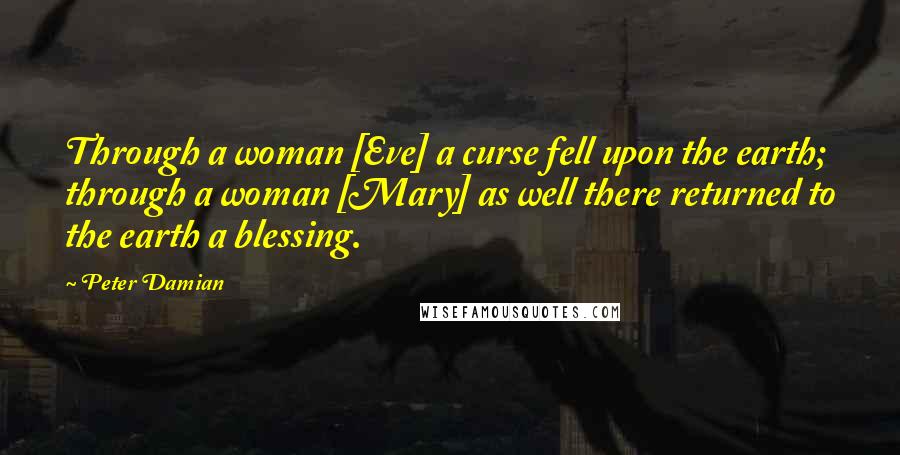 Peter Damian Quotes: Through a woman [Eve] a curse fell upon the earth; through a woman [Mary] as well there returned to the earth a blessing.