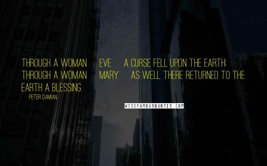 Peter Damian Quotes: Through a woman [Eve] a curse fell upon the earth; through a woman [Mary] as well there returned to the earth a blessing.