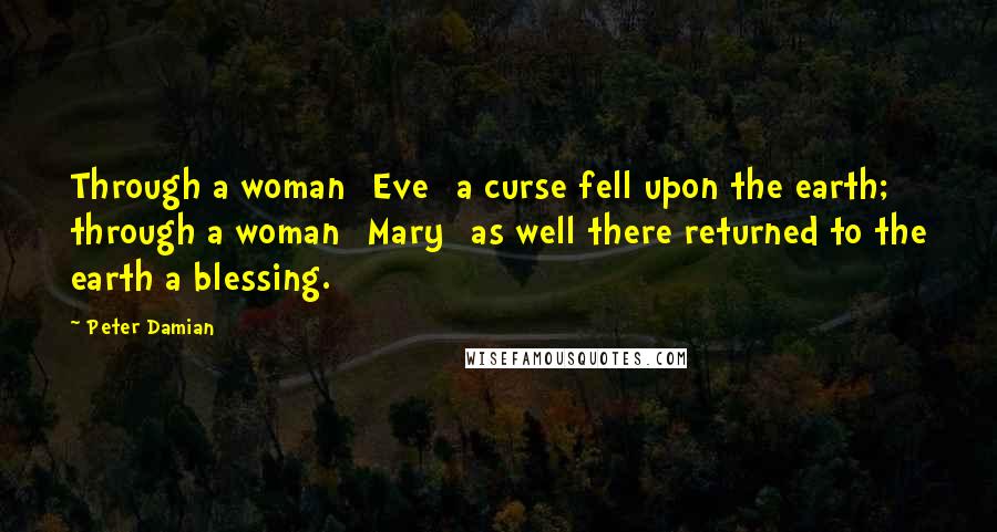 Peter Damian Quotes: Through a woman [Eve] a curse fell upon the earth; through a woman [Mary] as well there returned to the earth a blessing.