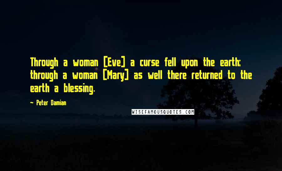 Peter Damian Quotes: Through a woman [Eve] a curse fell upon the earth; through a woman [Mary] as well there returned to the earth a blessing.