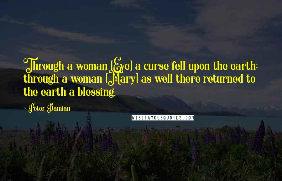 Peter Damian Quotes: Through a woman [Eve] a curse fell upon the earth; through a woman [Mary] as well there returned to the earth a blessing.
