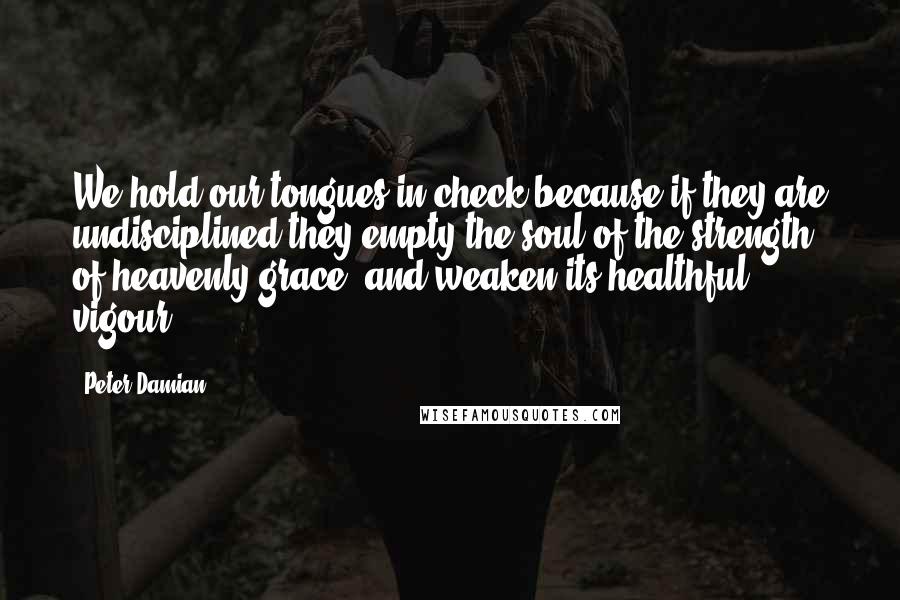 Peter Damian Quotes: We hold our tongues in check because if they are undisciplined they empty the soul of the strength of heavenly grace, and weaken its healthful vigour.