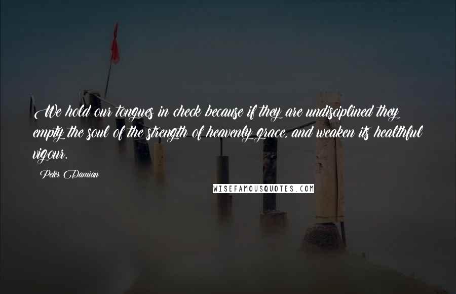 Peter Damian Quotes: We hold our tongues in check because if they are undisciplined they empty the soul of the strength of heavenly grace, and weaken its healthful vigour.