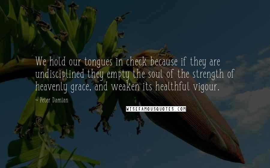 Peter Damian Quotes: We hold our tongues in check because if they are undisciplined they empty the soul of the strength of heavenly grace, and weaken its healthful vigour.