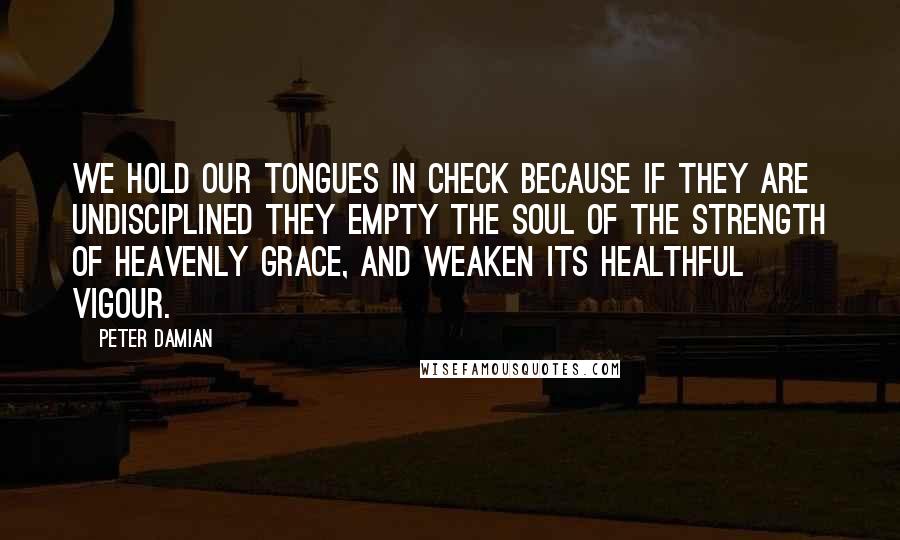 Peter Damian Quotes: We hold our tongues in check because if they are undisciplined they empty the soul of the strength of heavenly grace, and weaken its healthful vigour.