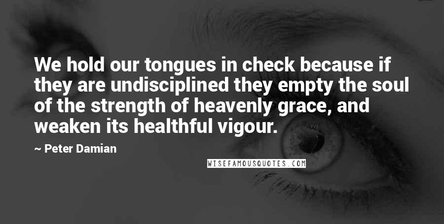 Peter Damian Quotes: We hold our tongues in check because if they are undisciplined they empty the soul of the strength of heavenly grace, and weaken its healthful vigour.