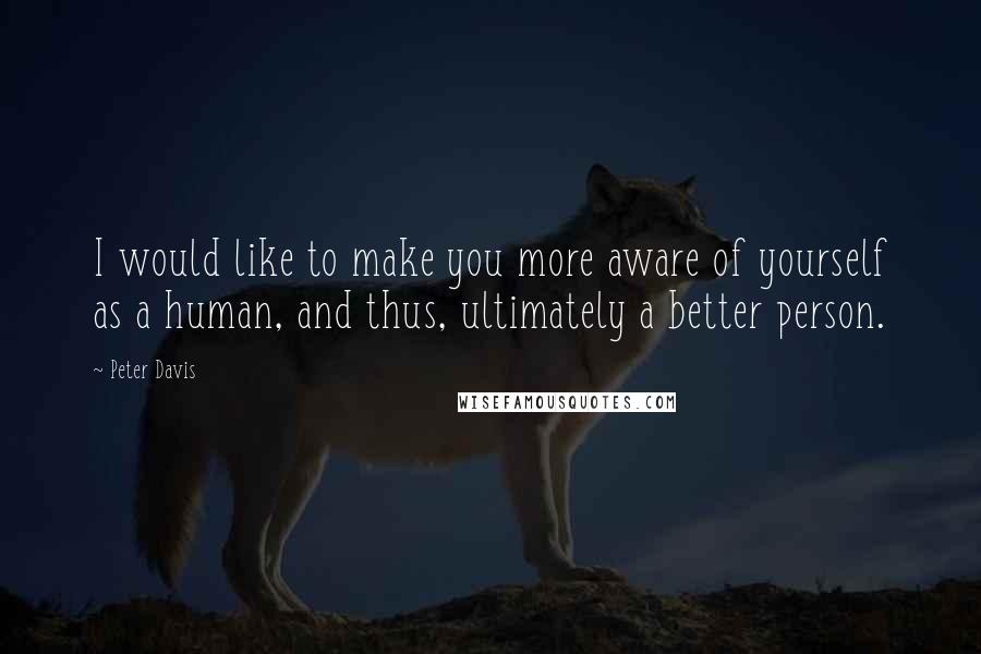 Peter Davis Quotes: I would like to make you more aware of yourself as a human, and thus, ultimately a better person.